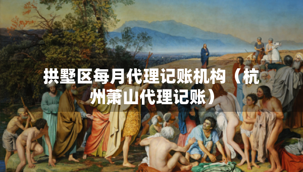 拱墅区每月代理记账机构（杭州萧山代理记账）
