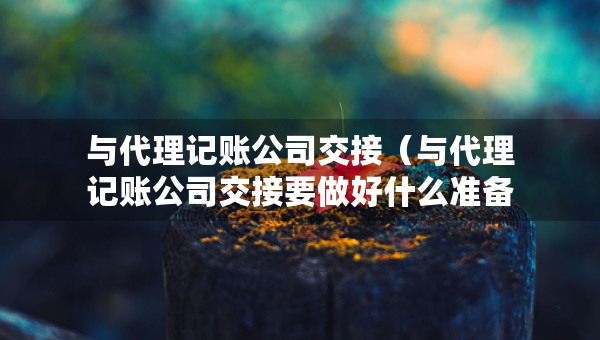 与代理记账公司交接（与代理记账公司交接要做好什么准备）