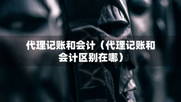 代理记账和会计（代理记账和会计区别在哪）