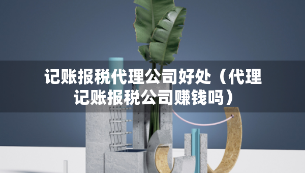 记账报税代理公司好处（代理记账报税公司赚钱吗）