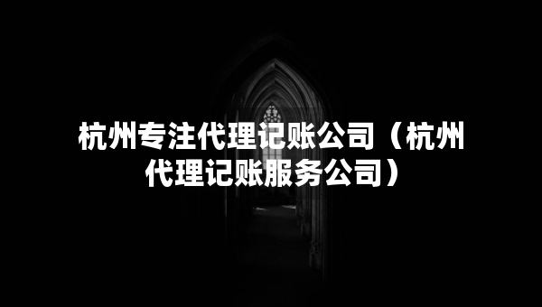 杭州专注代理记账公司（杭州代理记账服务公司）