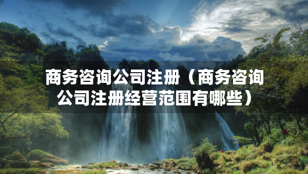 商务咨询公司注册（商务咨询公司注册经营范围有哪些）