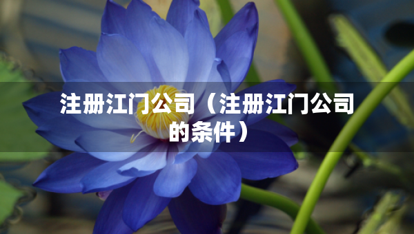 注册江门公司（注册江门公司的条件）