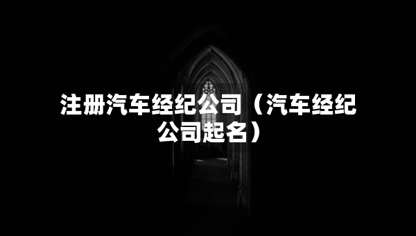 注册汽车经纪公司（汽车经纪公司起名）