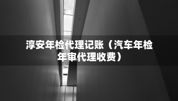 淳安年检代理记账（汽车年检年审代理收费）