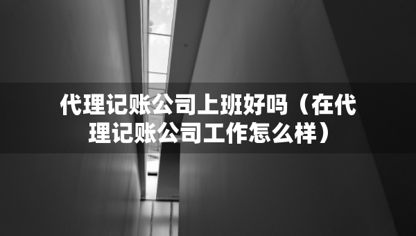 代理记账公司上班好吗（在代理记账公司工作怎么样）