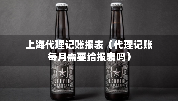 上海代理记账报表(代理记账每月需要给报表吗) 上海代理记账报表(代理记账每月需要给报表吗)