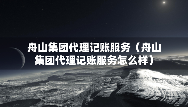舟山集团代理记账服务（舟山集团代理记账服务怎么样）