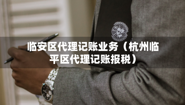 临安区代理记账业务（杭州临平区代理记账报税）