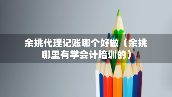 余姚代理记账哪个好做（余姚哪里有学会计培训的）