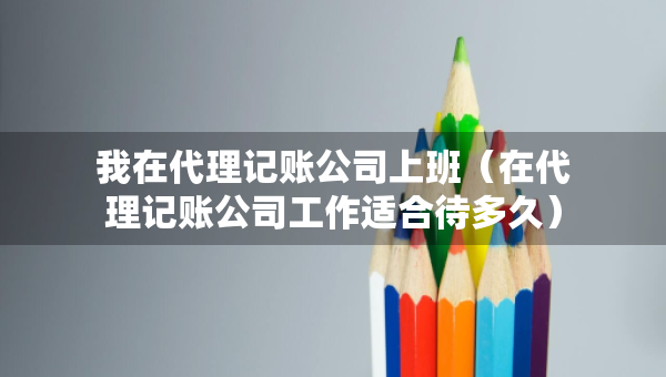 我在代理记账公司上班（在代理记账公司工作适合待多久）
