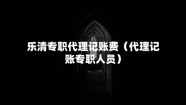 乐清专职代理记账费（代理记账专职人员）