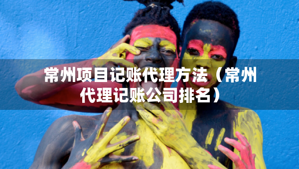 常州项目记账代理方法（常州代理记账公司排名）
