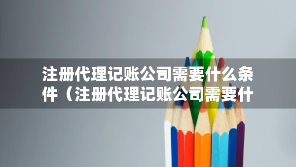 注册代理记账公司需要什么条件（注册代理记账公司需要什么条件及办理流程）
