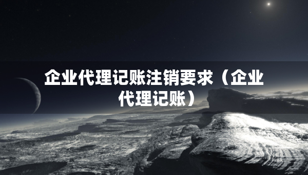 企业代理记账注销要求（企业 代理记账）
