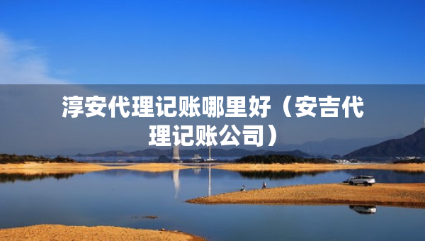 淳安代理记账哪里好（安吉代理记账公司）