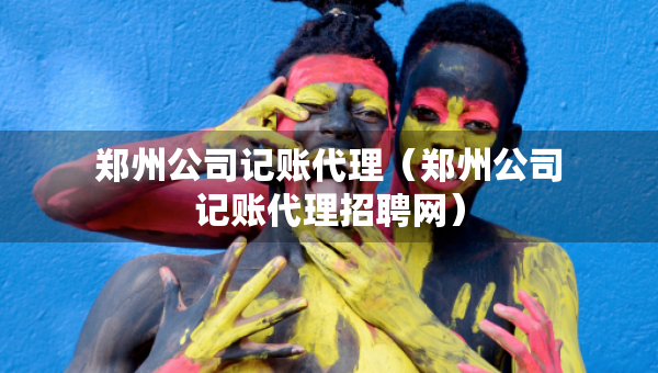 郑州公司记账代理（郑州公司记账代理招聘网）