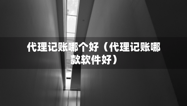 代理记账哪个好（代理记账哪款软件好）