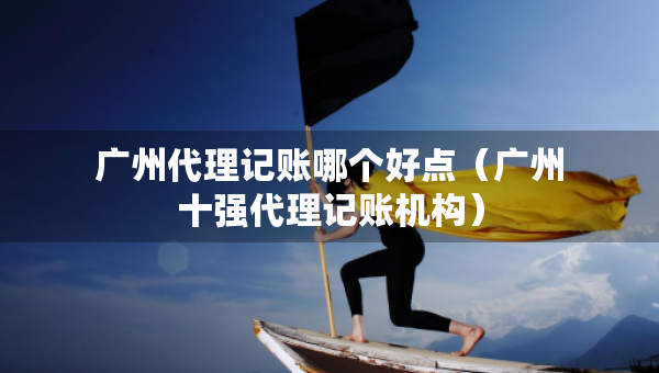 广州代理记账哪个好点（广州十强代理记账机构）