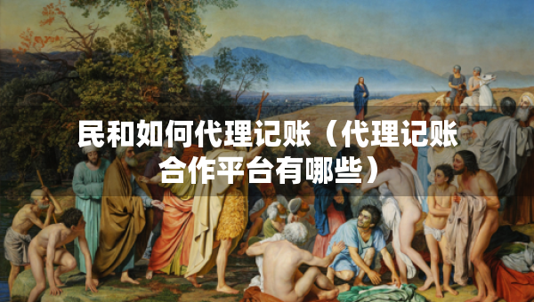 民和如何代理记账（代理记账合作平台有哪些）