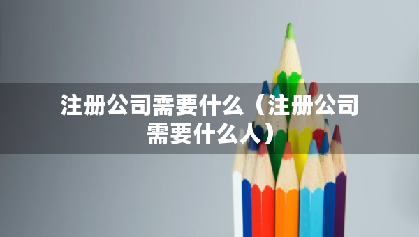注册公司需要什么（注册公司需要什么人）