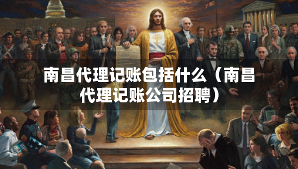 南昌代理记账包括什么（南昌代理记账公司招聘）