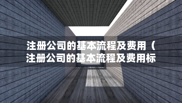 注册公司的基本流程及费用（注册公司的基本流程及费用标准）