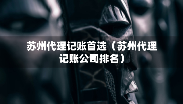苏州代理记账首选（苏州代理记账公司排名）