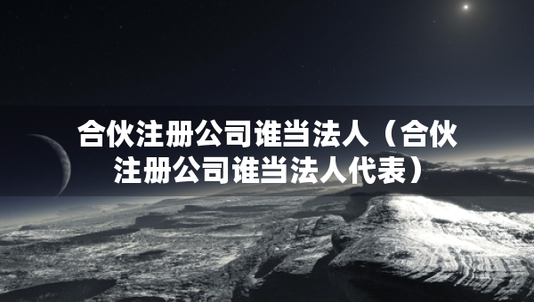 合伙注册公司谁当法人（合伙注册公司谁当法人代表）