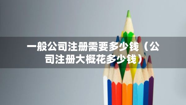 一般公司注册需要多少钱（公司注册大概花多少钱）