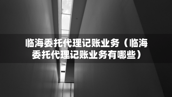 临海委托代理记账业务（临海委托代理记账业务有哪些）
