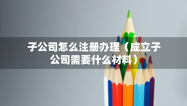 子公司怎么注册办理（成立子公司需要什么材料）