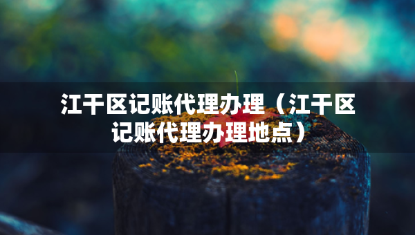 江干区记账代理办理（江干区记账代理办理地点）