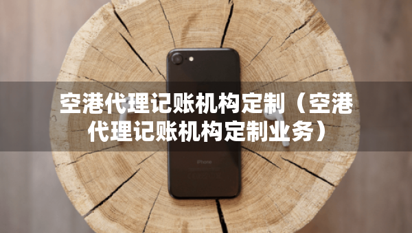 空港代理记账机构定制（空港代理记账机构定制业务）