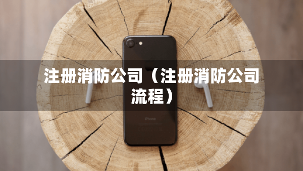 注册消防公司（注册消防公司流程）