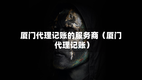 厦门代理记账的服务商（厦门 代理记账）