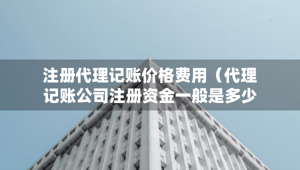 注册代理记账价格费用（代理记账公司注册资金一般是多少）