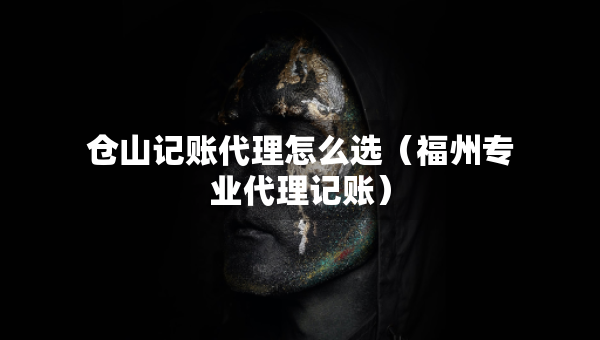 仓山记账代理怎么选(福州专业代理记账) 仓山记账代理怎么选(福州专业代理记账)