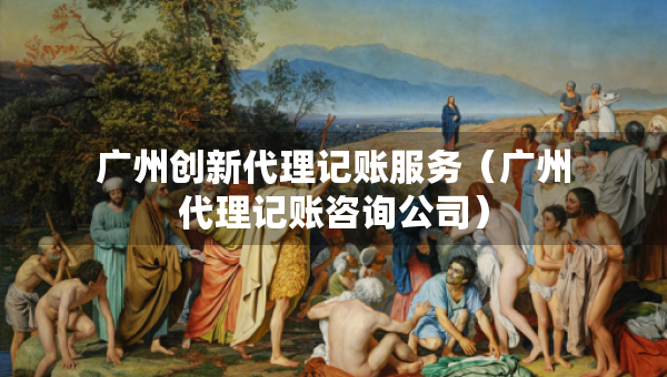 广州创新代理记账服务（广州代理记账咨询公司）