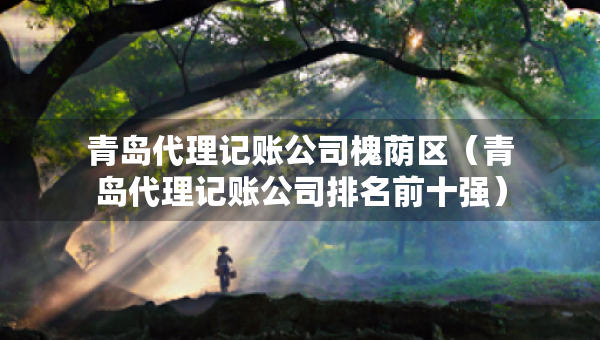 青岛代理记账公司槐荫区（青岛代理记账公司排名前十强）