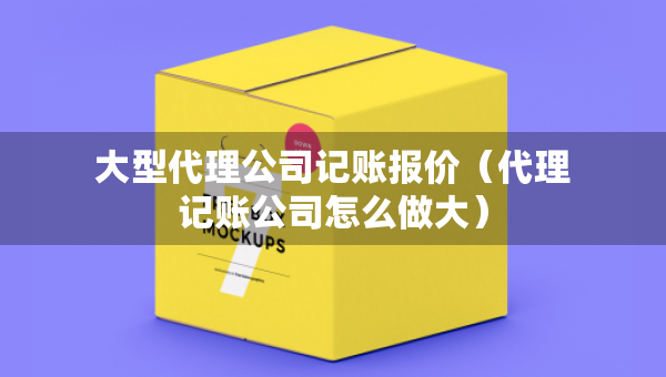 大型代理公司记账报价（代理记账公司怎么做大）
