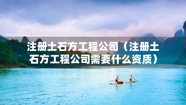 注册土石方工程公司（注册土石方工程公司需要什么资质）