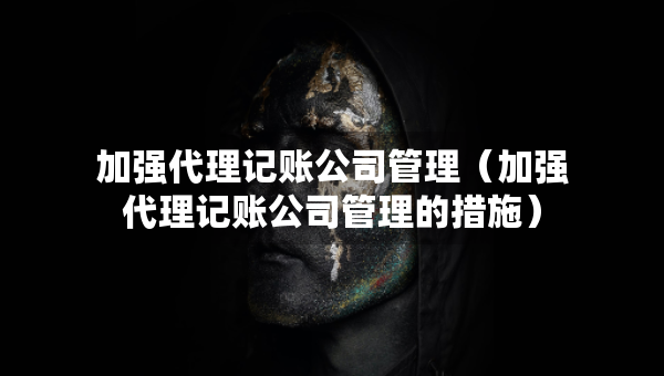 加强代理记账公司管理（加强代理记账公司管理的措施）