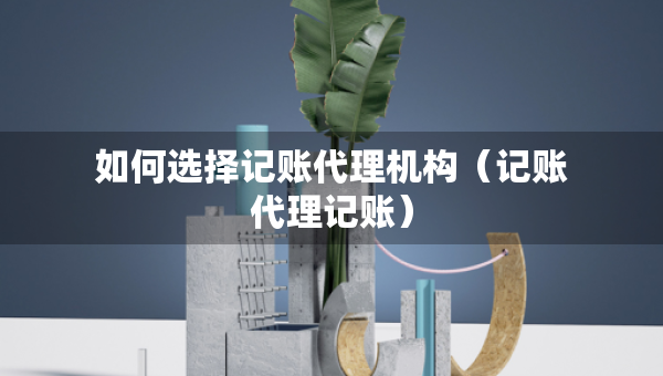 如何选择记账代理机构（记账代理记账）
