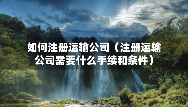 如何注册运输公司（注册运输公司需要什么手续和条件）