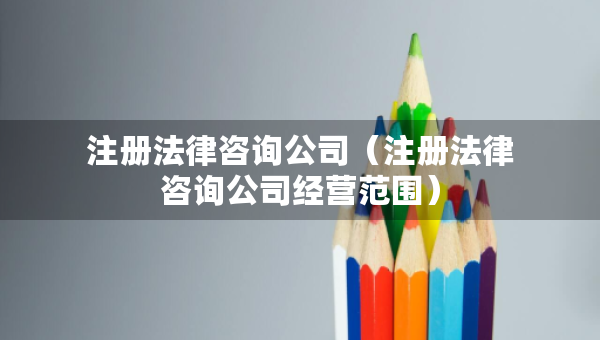 注册法律咨询公司（注册法律咨询公司经营范围）