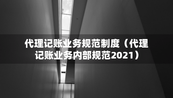 代理记账业务规范制度（代理记账业务内部规范2021）
