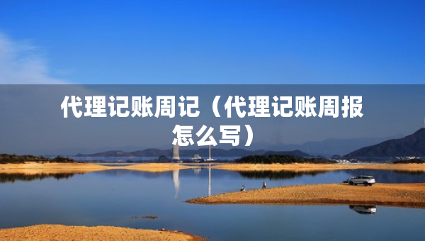 代理记账周记（代理记账周报怎么写）