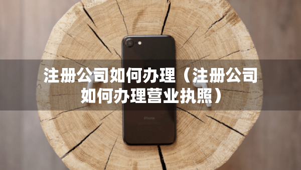 注册公司如何办理（注册公司如何办理营业执照）