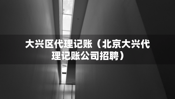 大兴区代理记账(北京大兴代理记账公司招聘) 大兴区代理记账(北京大兴代理记账公司招聘)